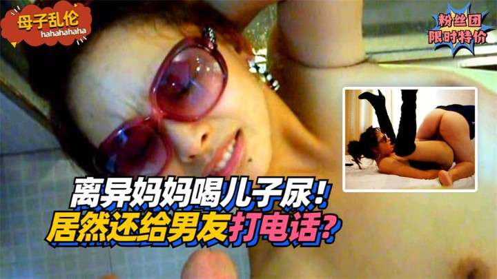 【母子乱伦】离异妈妈喝儿子尿！居然还给男友打电话？!收费。-精品力荐